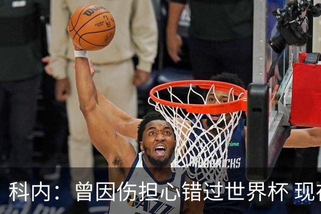 科内：曾因伤担心错过世界杯 现在只想专注世界杯不去想转会